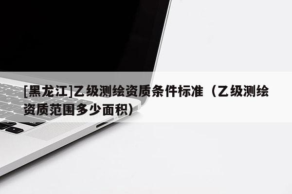 [黑龍江]乙級(jí)測(cè)繪資質(zhì)條件標(biāo)準(zhǔn)（乙級(jí)測(cè)繪資質(zhì)范圍多少面積）