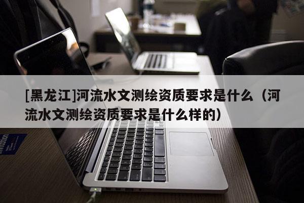 [黑龍江]河流水文測繪資質要求是什么（河流水文測繪資質要求是什么樣的）
