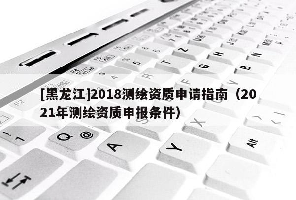 [黑龍江]2018測繪資質申請指南（2021年測繪資質申報條件）