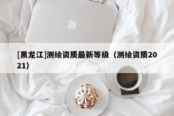 [黑龍江]測繪資質最新等級（測繪資質2021）