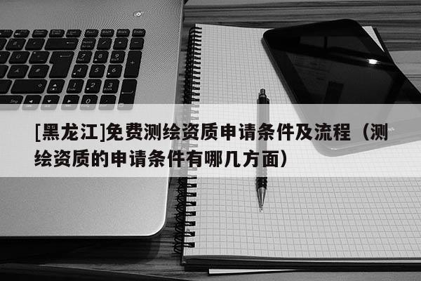 [黑龍江]免費測繪資質申請條件及流程（測繪資質的申請條件有哪幾方面）