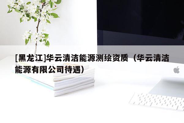 [黑龍江]華云清潔能源測繪資質（華云清潔能源有限公司待遇）