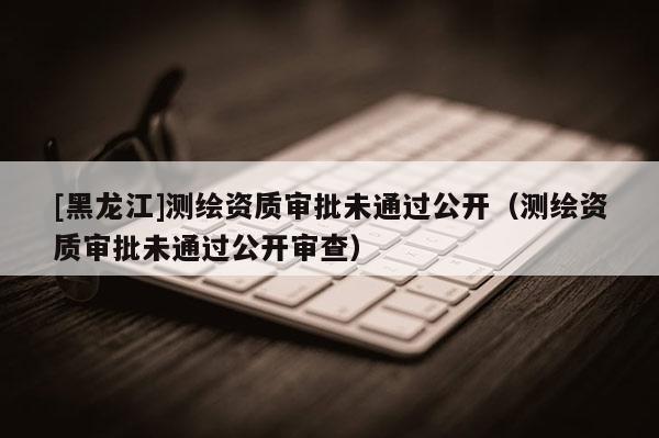 [黑龍江]測繪資質(zhì)審批未通過公開（測繪資質(zhì)審批未通過公開審查）
