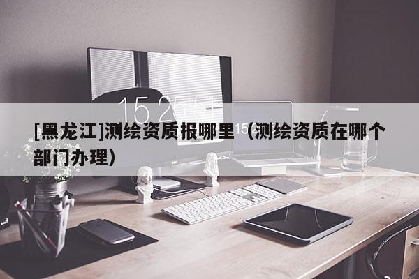 [黑龍江]測繪資質(zhì)報哪里（測繪資質(zhì)在哪個部門辦理）