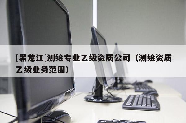 [黑龍江]測繪專業(yè)乙級資質(zhì)公司（測繪資質(zhì)乙級業(yè)務(wù)范圍）