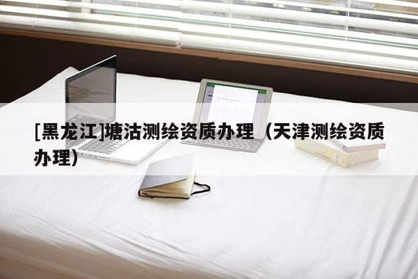 [黑龍江]塘沽測繪資質(zhì)辦理（天津測繪資質(zhì)辦理）