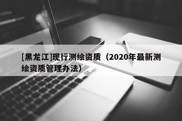 [黑龍江]現(xiàn)行測繪資質(zhì)（2020年最新測繪資質(zhì)管理辦法）