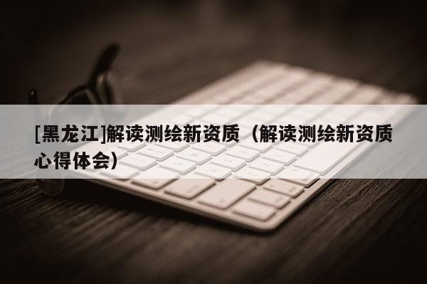 [黑龍江]解讀測繪新資質(zhì)（解讀測繪新資質(zhì)心得體會）