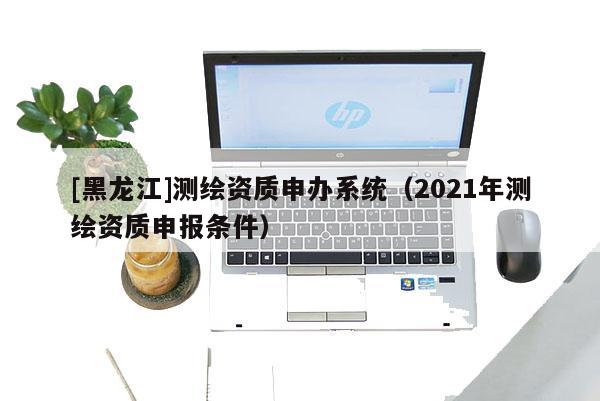 [黑龍江]測繪資質(zhì)申辦系統(tǒng)（2021年測繪資質(zhì)申報條件）