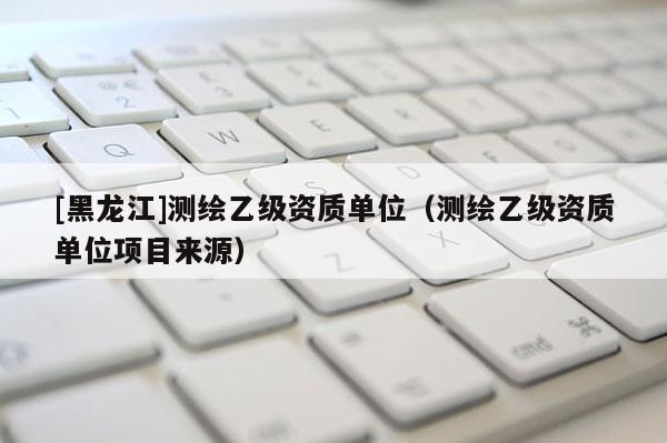 [黑龍江]測繪乙級(jí)資質(zhì)單位（測繪乙級(jí)資質(zhì)單位項(xiàng)目來源）