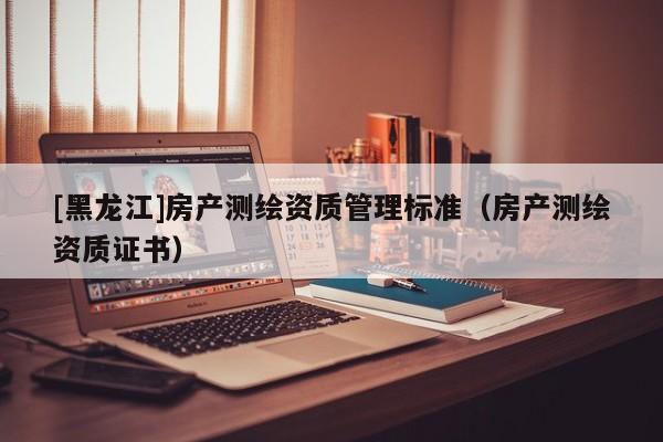 [黑龍江]房產(chǎn)測繪資質(zhì)管理標(biāo)準(zhǔn)（房產(chǎn)測繪資質(zhì)證書）