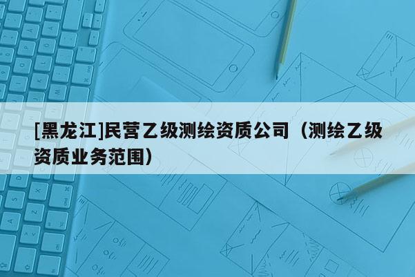 [黑龍江]民營乙級測繪資質(zhì)公司（測繪乙級資質(zhì)業(yè)務(wù)范圍）