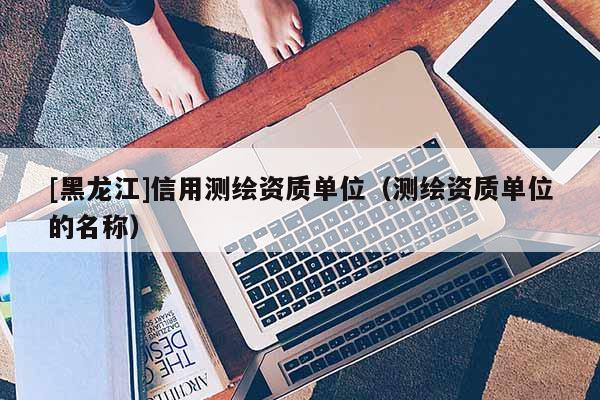 [黑龍江]信用測繪資質(zhì)單位（測繪資質(zhì)單位的名稱）