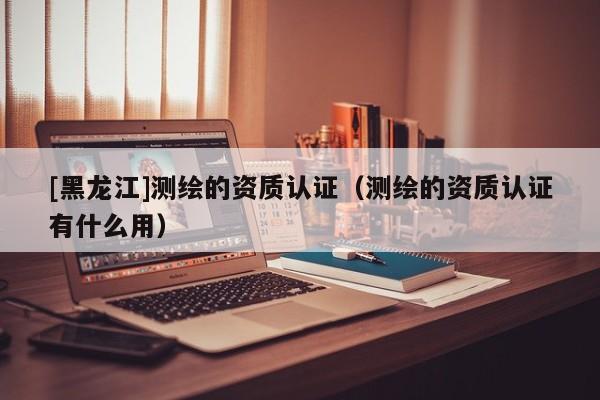 [黑龍江]測繪的資質(zhì)認證（測繪的資質(zhì)認證有什么用）