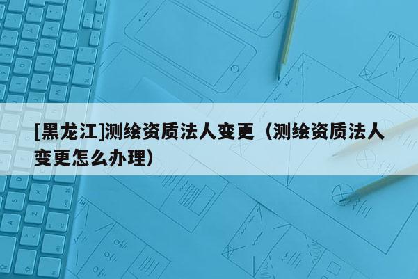 [黑龍江]測繪資質(zhì)法人變更（測繪資質(zhì)法人變更怎么辦理）