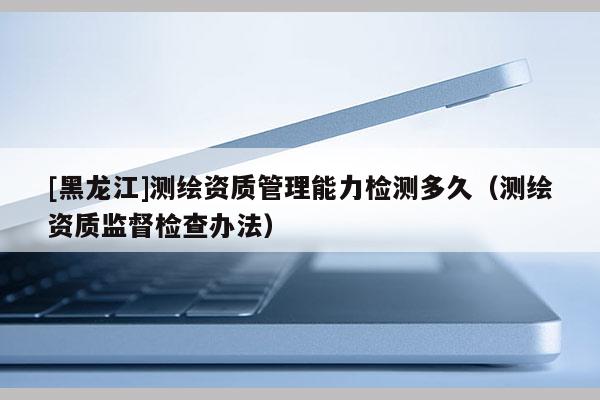 [黑龍江]測繪資質(zhì)管理能力檢測多久（測繪資質(zhì)監(jiān)督檢查辦法）