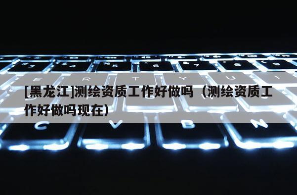 [黑龍江]測繪資質(zhì)工作好做嗎（測繪資質(zhì)工作好做嗎現(xiàn)在）