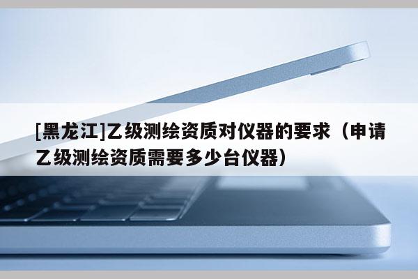 [黑龍江]乙級(jí)測(cè)繪資質(zhì)對(duì)儀器的要求（申請(qǐng)乙級(jí)測(cè)繪資質(zhì)需要多少臺(tái)儀器）