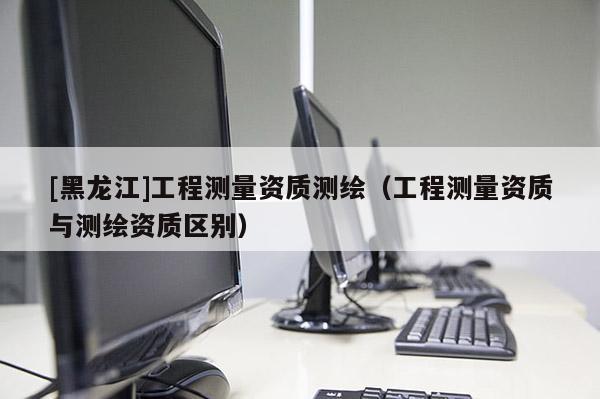 [黑龍江]工程測量資質(zhì)測繪（工程測量資質(zhì)與測繪資質(zhì)區(qū)別）