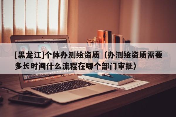 [黑龍江]個體辦測繪資質(zhì)（辦測繪資質(zhì)需要多長時間什么流程在哪個部門審批）
