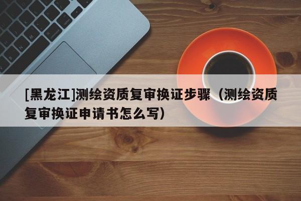 [黑龍江]測繪資質(zhì)復(fù)審換證步驟（測繪資質(zhì)復(fù)審換證申請書怎么寫）