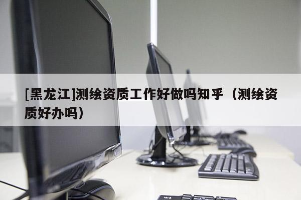 [黑龍江]測(cè)繪資質(zhì)工作好做嗎知乎（測(cè)繪資質(zhì)好辦嗎）