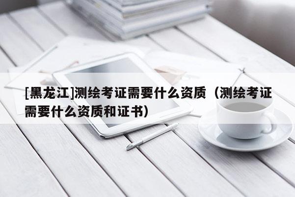 [黑龍江]測(cè)繪考證需要什么資質(zhì)（測(cè)繪考證需要什么資質(zhì)和證書(shū)）