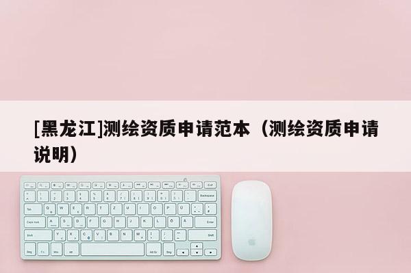 [黑龍江]測(cè)繪資質(zhì)申請(qǐng)范本（測(cè)繪資質(zhì)申請(qǐng)說(shuō)明）