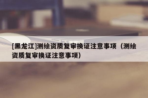 [黑龍江]測繪資質(zhì)復(fù)審換證注意事項(xiàng)（測繪資質(zhì)復(fù)審換證注意事項(xiàng)）