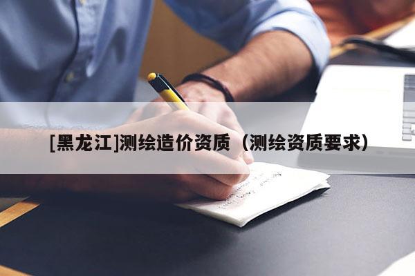 [黑龍江]測繪造價(jià)資質(zhì)（測繪資質(zhì)要求）