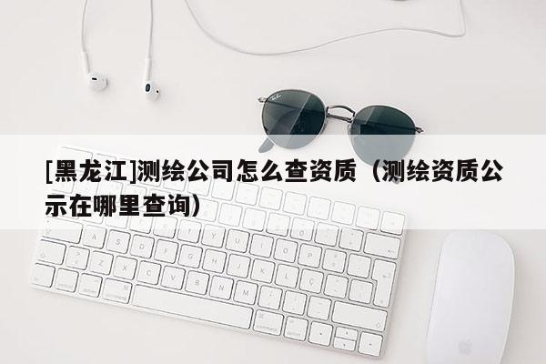 [黑龍江]測繪公司怎么查資質(zhì)（測繪資質(zhì)公示在哪里查詢）