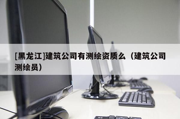 [黑龍江]建筑公司有測繪資質(zhì)么（建筑公司測繪員）