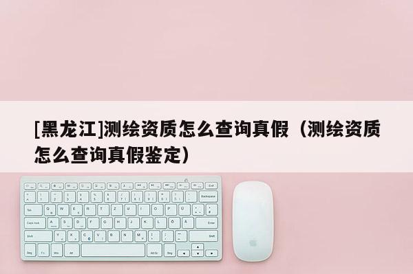 [黑龍江]測繪資質(zhì)怎么查詢真假（測繪資質(zhì)怎么查詢真假鑒定）