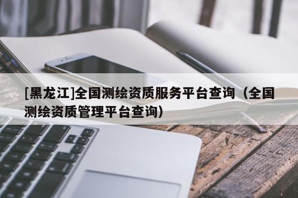 [黑龍江]全國測繪資質(zhì)服務(wù)平臺(tái)查詢（全國測繪資質(zhì)管理平臺(tái)查詢）