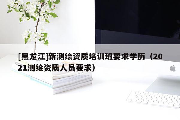 [黑龍江]新測(cè)繪資質(zhì)培訓(xùn)班要求學(xué)歷（2021測(cè)繪資質(zhì)人員要求）