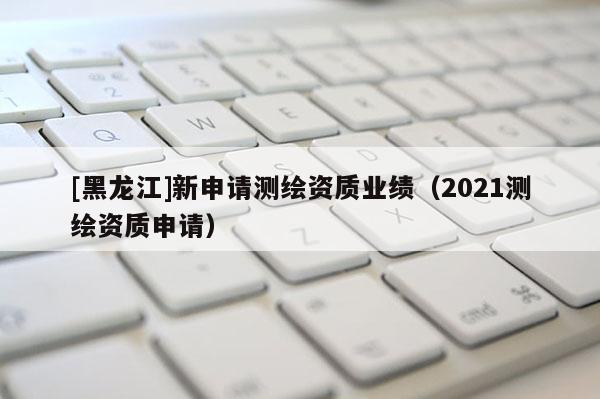 [黑龍江]新申請(qǐng)測(cè)繪資質(zhì)業(yè)績(jī)（2021測(cè)繪資質(zhì)申請(qǐng)）