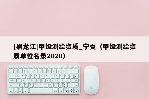 [黑龍江]甲級(jí)測(cè)繪資質(zhì)_寧夏（甲級(jí)測(cè)繪資質(zhì)單位名錄2020）