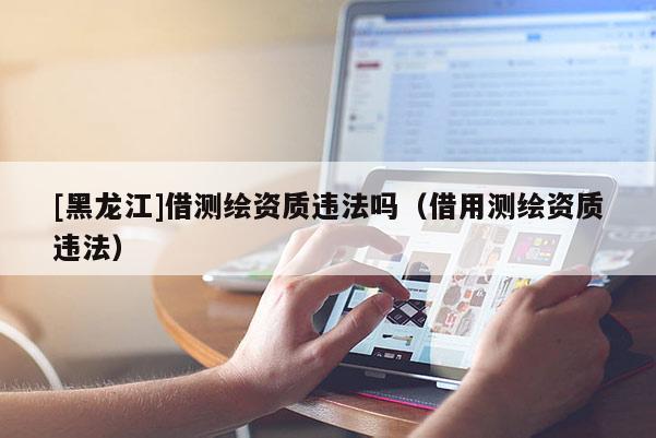 [黑龍江]借測(cè)繪資質(zhì)違法嗎（借用測(cè)繪資質(zhì)違法）