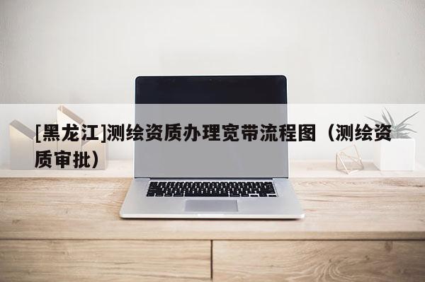 [黑龍江]測(cè)繪資質(zhì)辦理寬帶流程圖（測(cè)繪資質(zhì)審批）