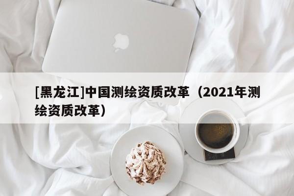 [黑龍江]中國(guó)測(cè)繪資質(zhì)改革（2021年測(cè)繪資質(zhì)改革）