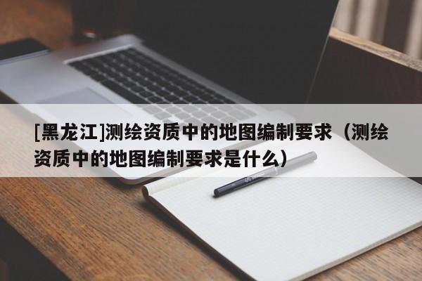 [黑龍江]測(cè)繪資質(zhì)中的地圖編制要求（測(cè)繪資質(zhì)中的地圖編制要求是什么）