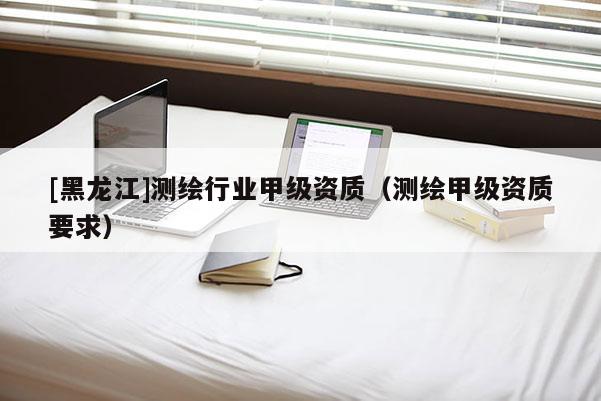 [黑龍江]測(cè)繪行業(yè)甲級(jí)資質(zhì)（測(cè)繪甲級(jí)資質(zhì)要求）