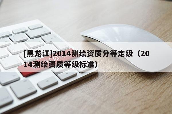 [黑龍江]2014測繪資質(zhì)分等定級（2014測繪資質(zhì)等級標(biāo)準(zhǔn)）