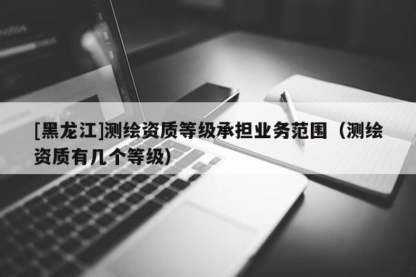 [黑龍江]測繪資質(zhì)等級承擔(dān)業(yè)務(wù)范圍（測繪資質(zhì)有幾個等級）