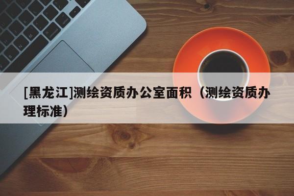 [黑龍江]測繪資質(zhì)辦公室面積（測繪資質(zhì)辦理標(biāo)準(zhǔn)）