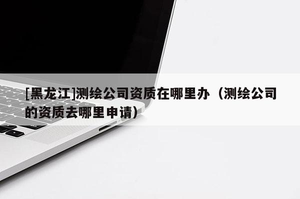 [黑龍江]測繪公司資質(zhì)在哪里辦（測繪公司的資質(zhì)去哪里申請）