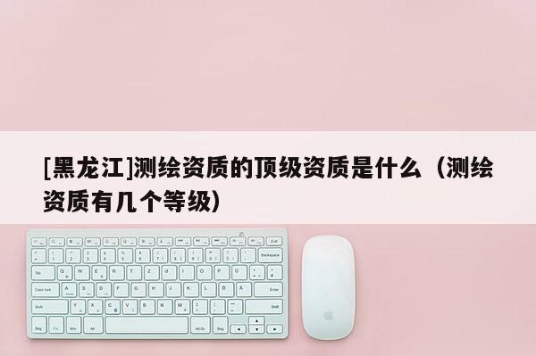 [黑龍江]測繪資質(zhì)的頂級資質(zhì)是什么（測繪資質(zhì)有幾個等級）