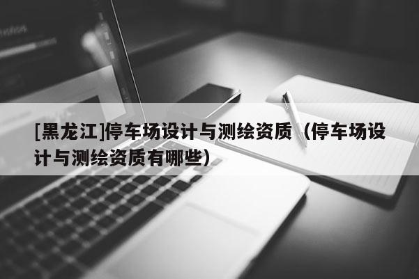 [黑龍江]停車場設(shè)計與測繪資質(zhì)（停車場設(shè)計與測繪資質(zhì)有哪些）