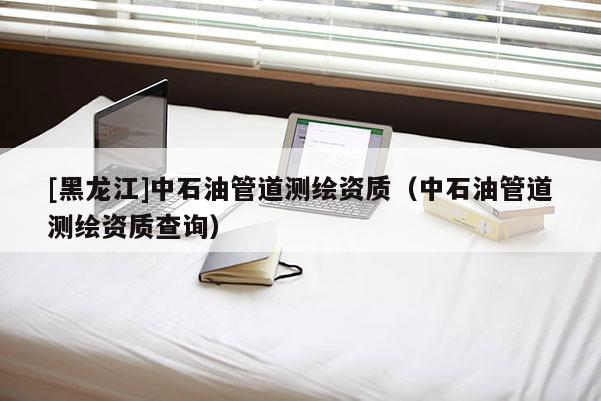 [黑龍江]中石油管道測繪資質(zhì)（中石油管道測繪資質(zhì)查詢）