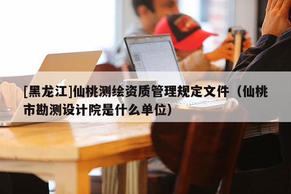 [黑龍江]仙桃測繪資質(zhì)管理規(guī)定文件（仙桃市勘測設(shè)計院是什么單位）